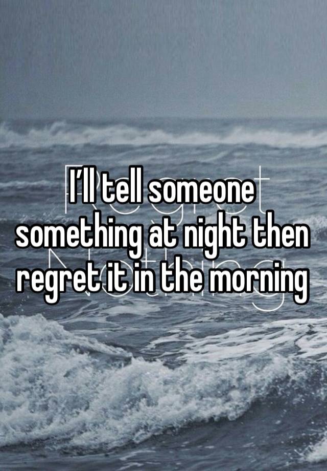 I’ll tell someone something at night then regret it in the morning