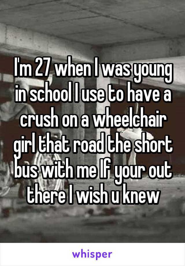 I'm 27 when I was young in school I use to have a crush on a wheelchair girl that road the short bus with me If your out there I wish u knew