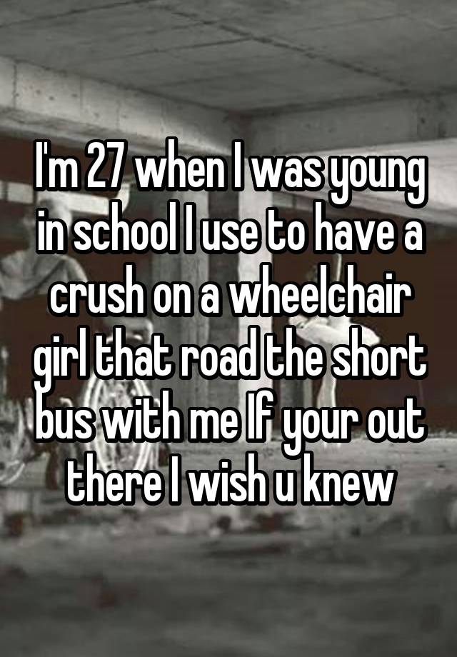 I'm 27 when I was young in school I use to have a crush on a wheelchair girl that road the short bus with me If your out there I wish u knew