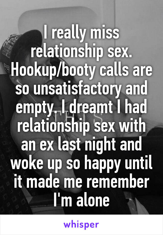 I really miss relationship sex. Hookup/booty calls are so unsatisfactory and empty. I dreamt I had relationship sex with an ex last night and woke up so happy until it made me remember I'm alone