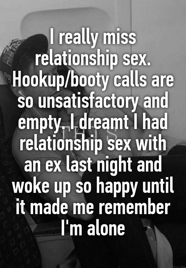 I really miss relationship sex. Hookup/booty calls are so unsatisfactory and empty. I dreamt I had relationship sex with an ex last night and woke up so happy until it made me remember I'm alone