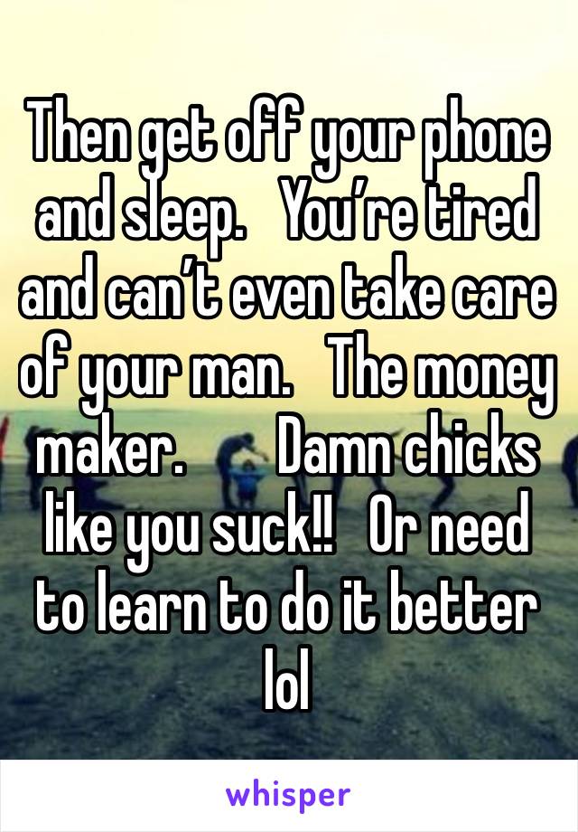 Then get off your phone and sleep.   You’re tired and can’t even take care of your man.   The money maker.        Damn chicks like you suck!!   Or need to learn to do it better lol