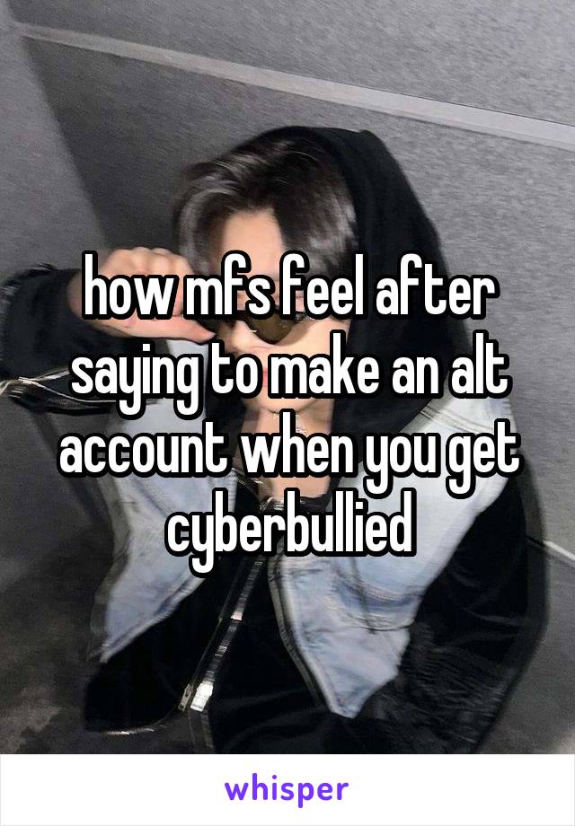 how mfs feel after saying to make an alt account when you get cyberbullied