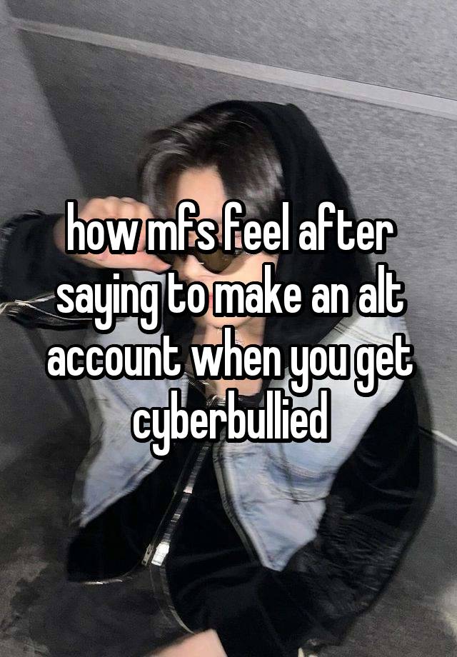 how mfs feel after saying to make an alt account when you get cyberbullied