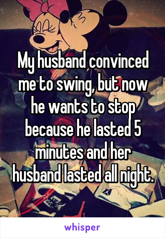 My husband convinced me to swing, but now he wants to stop because he lasted 5 minutes and her husband lasted all night.