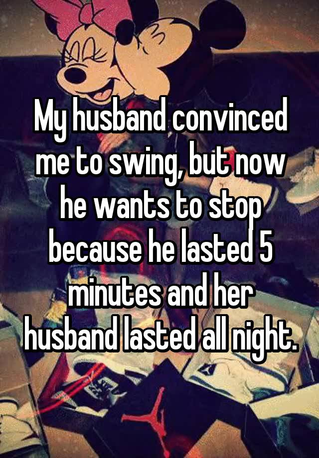 My husband convinced me to swing, but now he wants to stop because he lasted 5 minutes and her husband lasted all night.