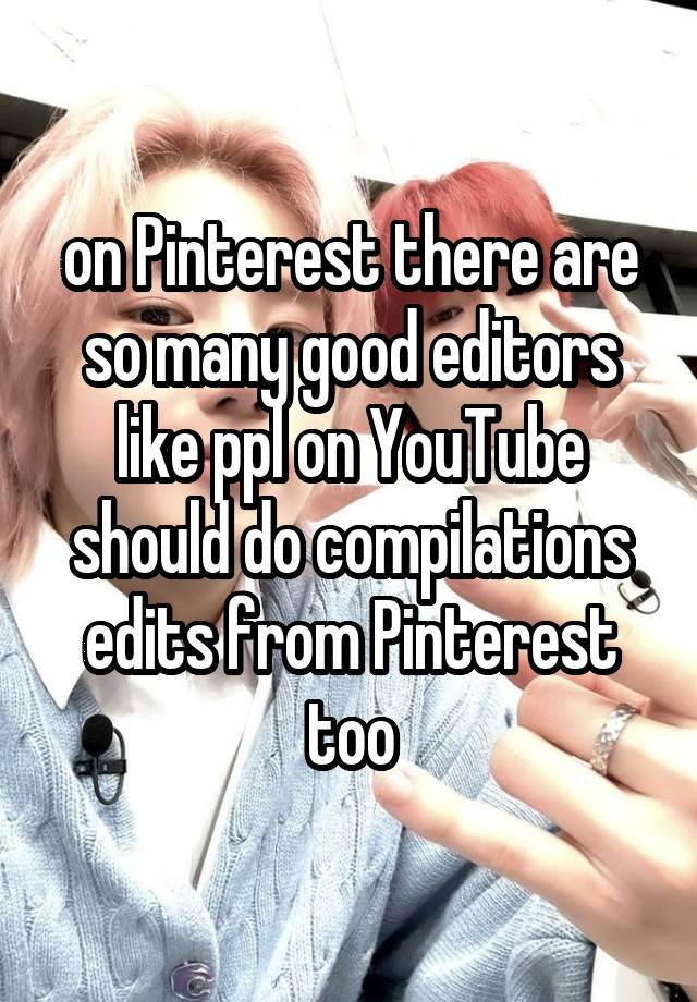 on Pinterest there are so many good editors like ppl on YouTube should do compilations edits from Pinterest too