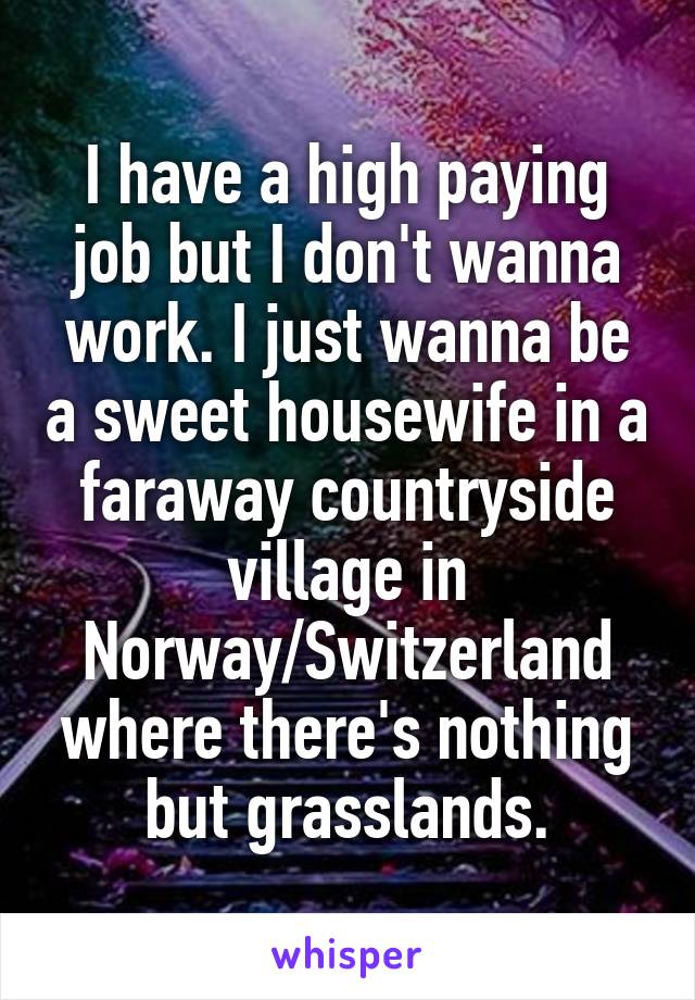 I have a high paying job but I don't wanna work. I just wanna be a sweet housewife in a faraway countryside village in Norway/Switzerland where there's nothing but grasslands.