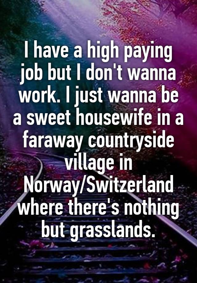 I have a high paying job but I don't wanna work. I just wanna be a sweet housewife in a faraway countryside village in Norway/Switzerland where there's nothing but grasslands.