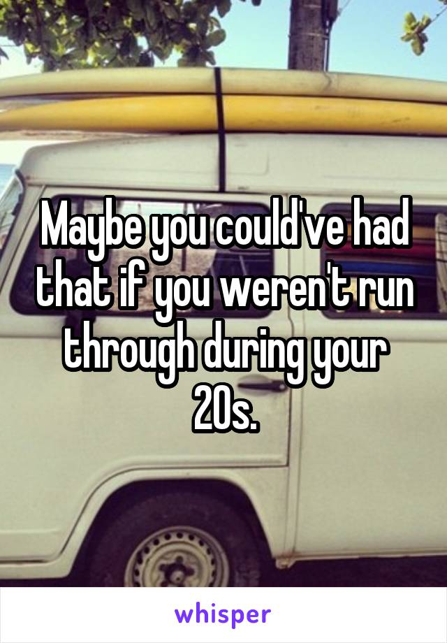 Maybe you could've had that if you weren't run through during your 20s.