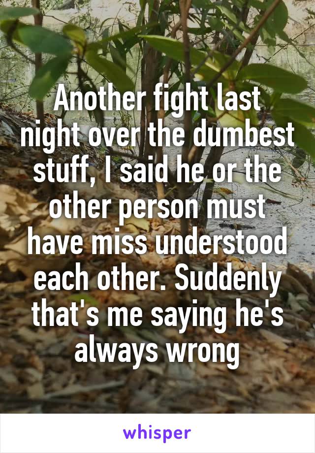 Another fight last night over the dumbest stuff, I said he or the other person must have miss understood each other. Suddenly that's me saying he's always wrong