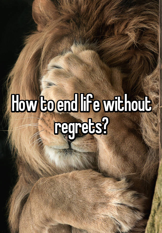 How to end life without regrets?