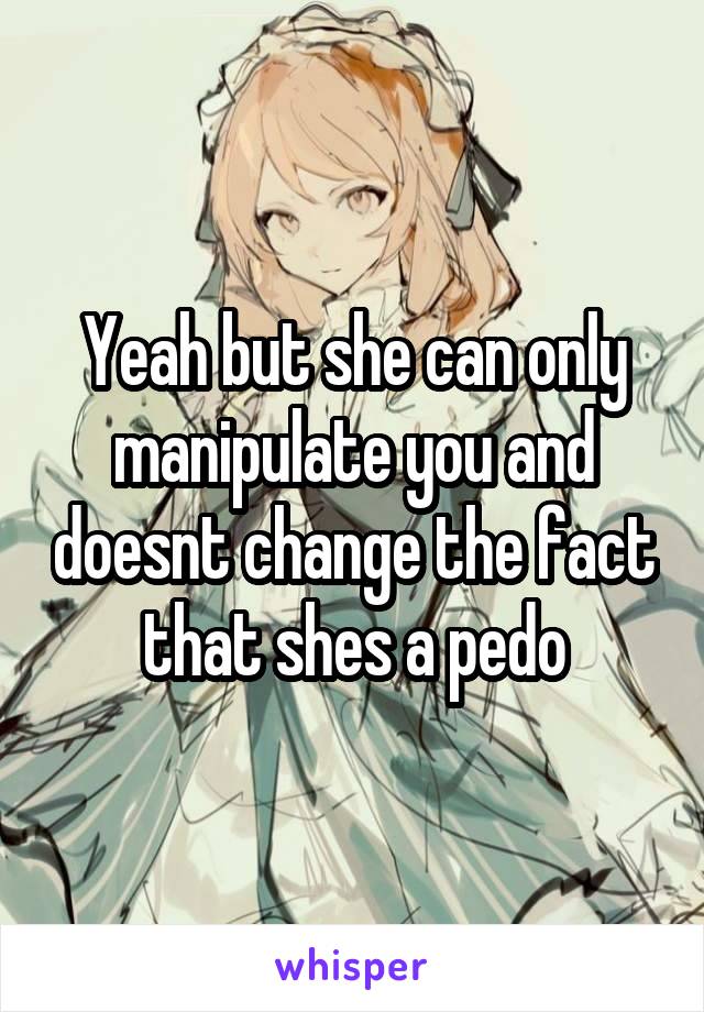 Yeah but she can only manipulate you and doesnt change the fact that shes a pedo