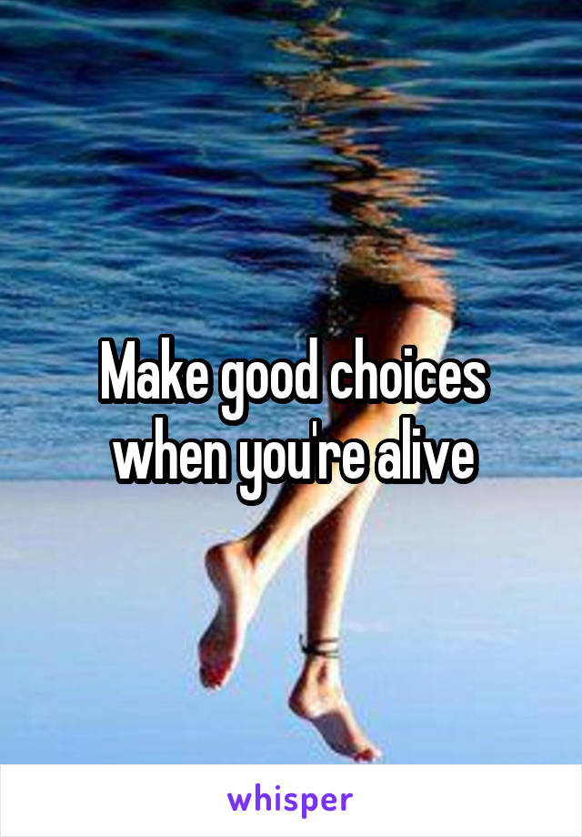 Make good choices when you're alive