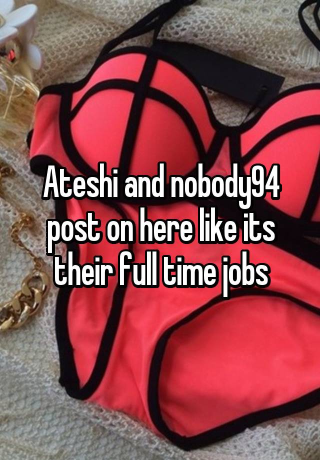 Ateshi and nobody94 post on here like its their full time jobs