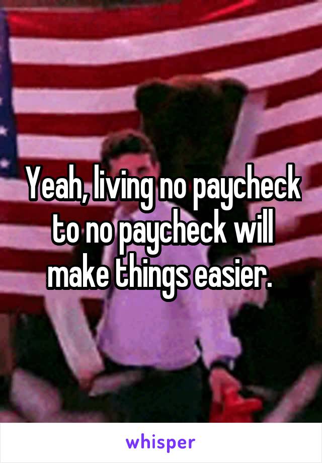 Yeah, living no paycheck to no paycheck will make things easier. 