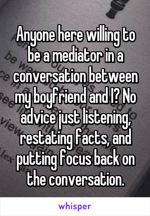 Anyone here willing to be a mediator in a conversation between my boyfriend and I? No advice just listening, restating facts, and putting focus back on the conversation.