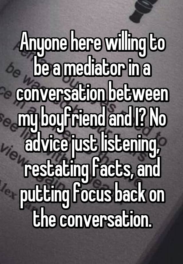 Anyone here willing to be a mediator in a conversation between my boyfriend and I? No advice just listening, restating facts, and putting focus back on the conversation.