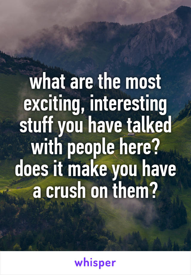 what are the most exciting, interesting stuff you have talked with people here? does it make you have a crush on them?