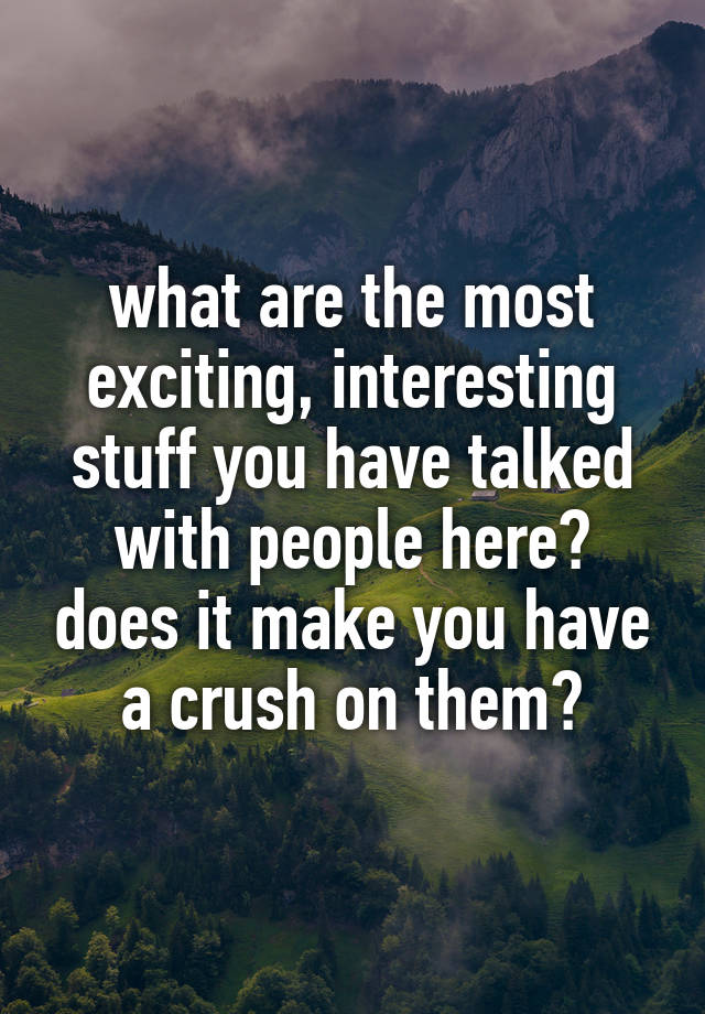 what are the most exciting, interesting stuff you have talked with people here? does it make you have a crush on them?