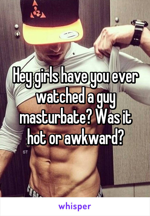 Hey girls have you ever watched a guy masturbate? Was it hot or awkward?