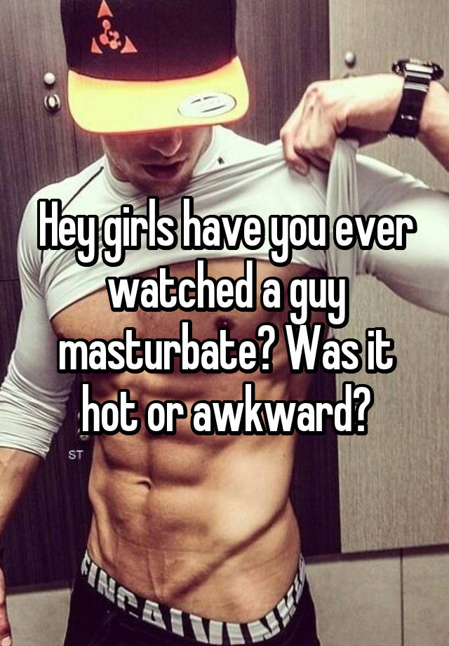 Hey girls have you ever watched a guy masturbate? Was it hot or awkward?