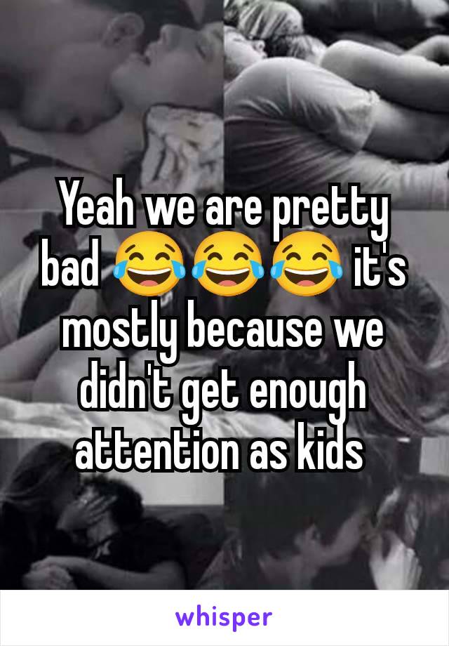 Yeah we are pretty bad 😂😂😂 it's mostly because we didn't get enough attention as kids 