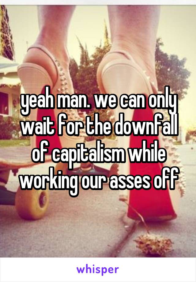 yeah man. we can only wait for the downfall of capitalism while working our asses off