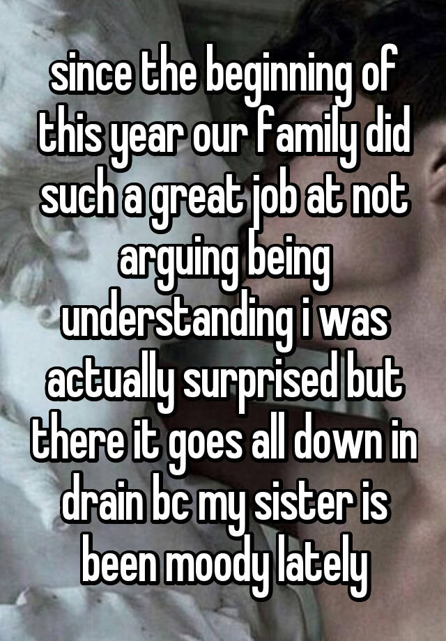 since the beginning of this year our family did such a great job at not arguing being understanding i was actually surprised but there it goes all down in drain bc my sister is been moody lately