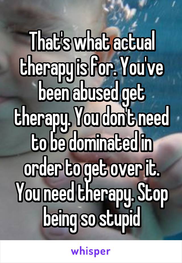 That's what actual therapy is for. You've been abused get therapy. You don't need to be dominated in order to get over it. You need therapy. Stop being so stupid