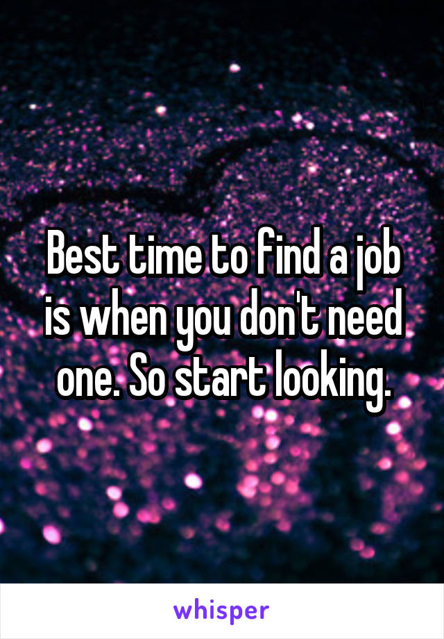 Best time to find a job is when you don't need one. So start looking.