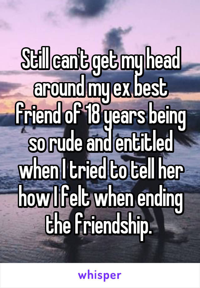 Still can't get my head around my ex best friend of 18 years being so rude and entitled when I tried to tell her how I felt when ending the friendship. 