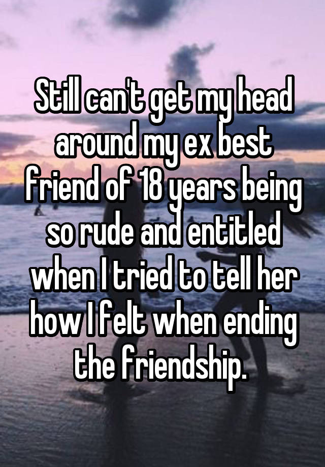 Still can't get my head around my ex best friend of 18 years being so rude and entitled when I tried to tell her how I felt when ending the friendship. 