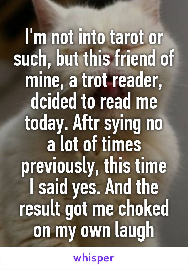 I'm not into tarot or such, but this friend of mine, a trot reader, dcided to read me today. Aftr sying no
a lot of times previously, this time
I said yes. And the result got me choked on my own laugh