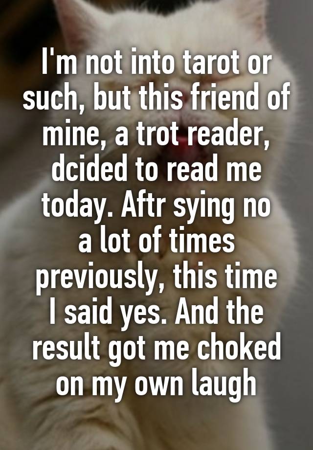 I'm not into tarot or such, but this friend of mine, a trot reader, dcided to read me today. Aftr sying no
a lot of times previously, this time
I said yes. And the result got me choked on my own laugh