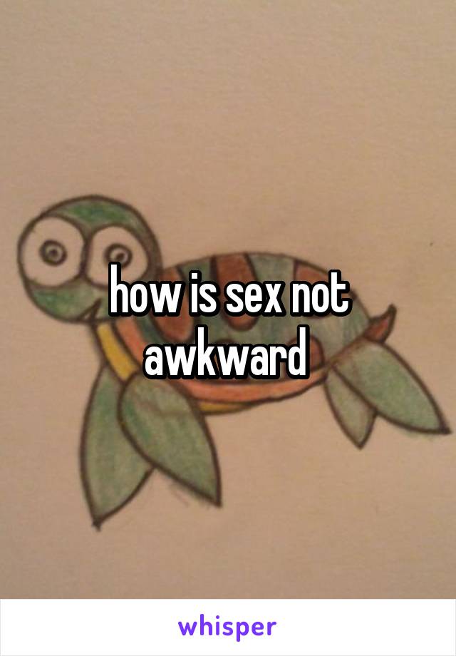 how is sex not awkward 