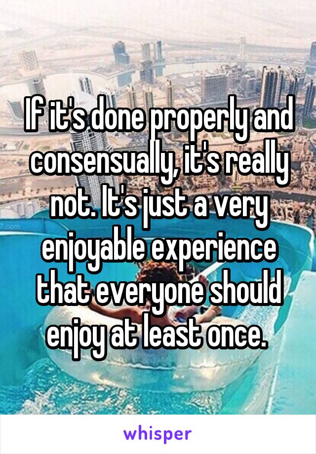 If it's done properly and consensually, it's really not. It's just a very enjoyable experience that everyone should enjoy at least once. 