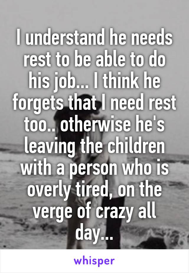 I understand he needs rest to be able to do his job... I think he forgets that I need rest too.. otherwise he's leaving the children with a person who is overly tired, on the verge of crazy all day...