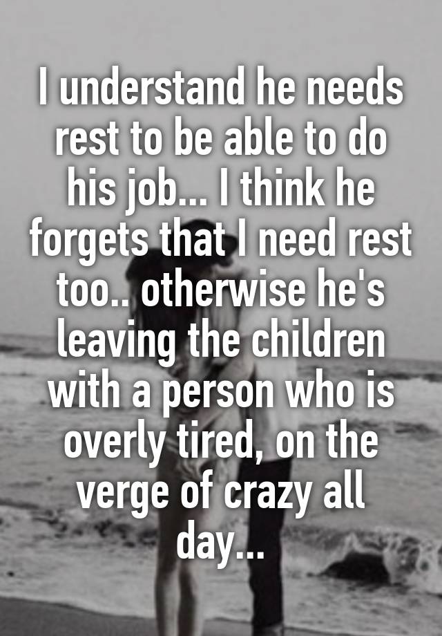 I understand he needs rest to be able to do his job... I think he forgets that I need rest too.. otherwise he's leaving the children with a person who is overly tired, on the verge of crazy all day...