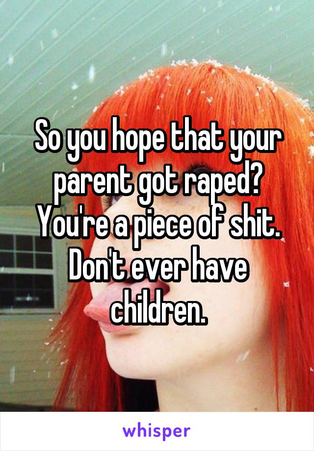 So you hope that your parent got raped? You're a piece of shit. Don't ever have children.