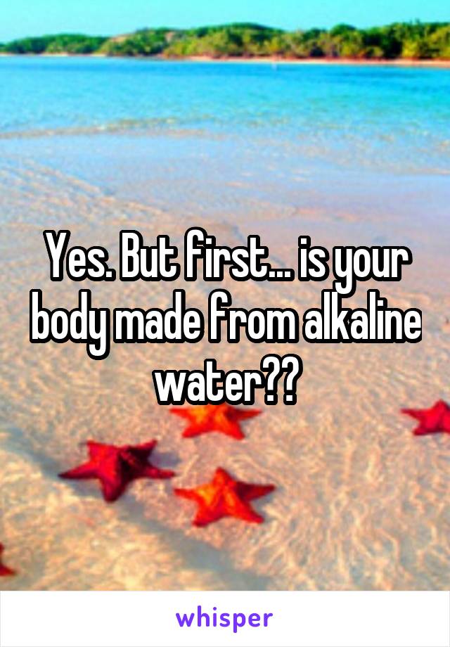 Yes. But first... is your body made from alkaline water??