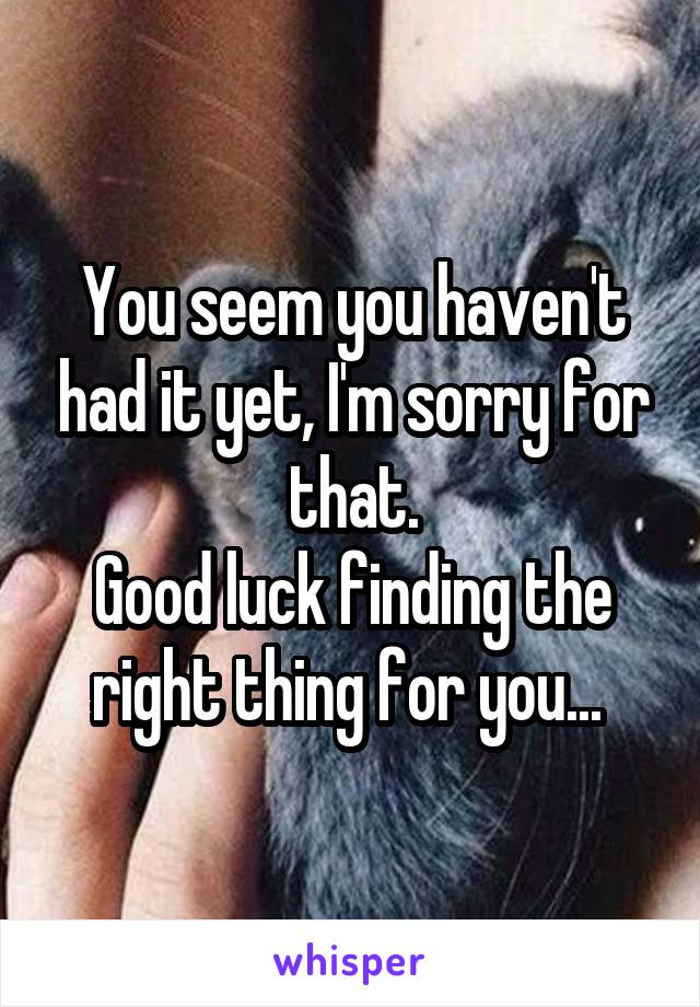 You seem you haven't had it yet, I'm sorry for that.
Good luck finding the right thing for you... 