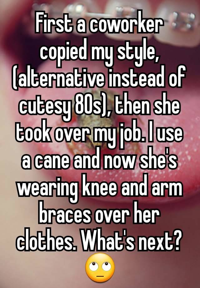 First a coworker copied my style, (alternative instead of cutesy 80s), then she took over my job. I use a cane and now she's wearing knee and arm braces over her clothes. What's next?
🙄