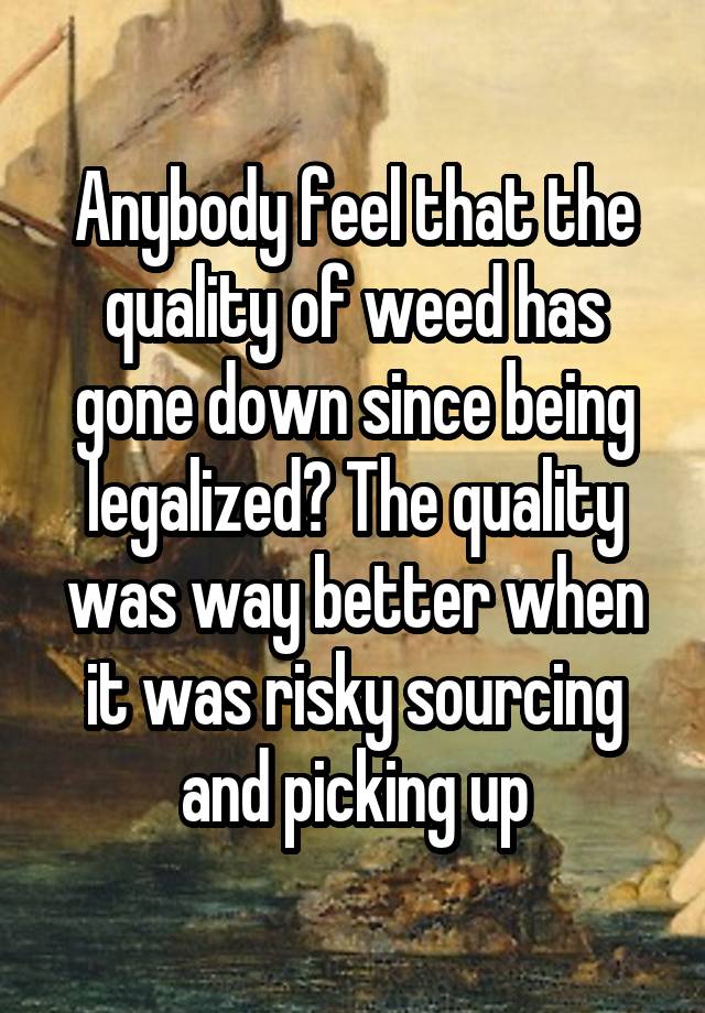 Anybody feel that the quality of weed has gone down since being legalized? The quality was way better when it was risky sourcing and picking up