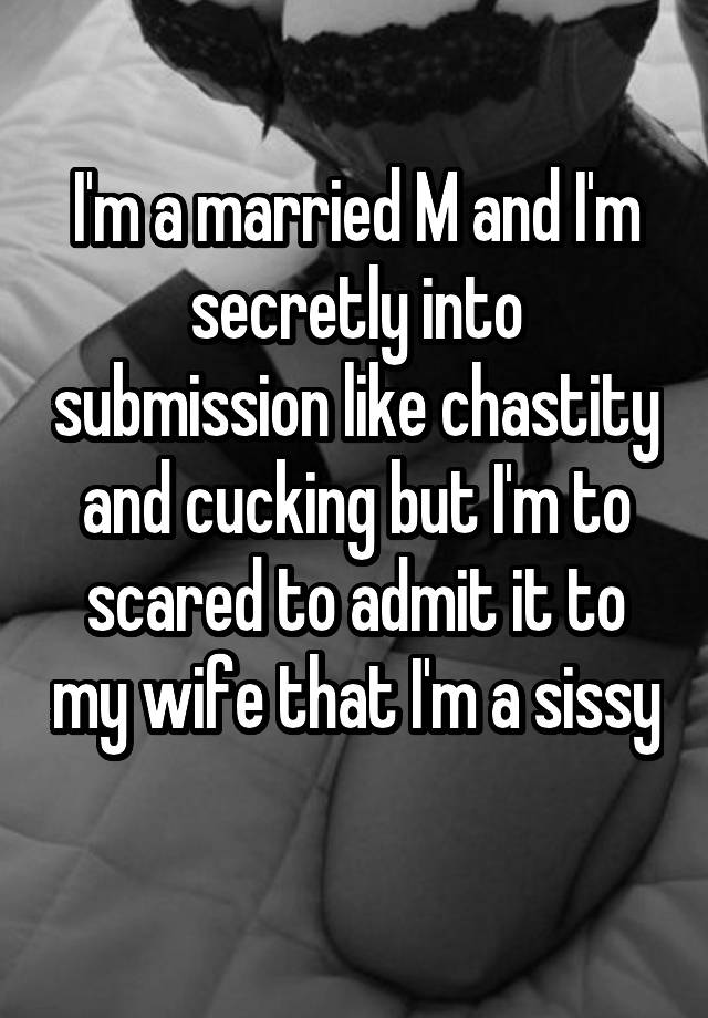 I'm a married M and I'm secretly into submission like chastity and cucking but I'm to scared to admit it to my wife that I'm a sissy
