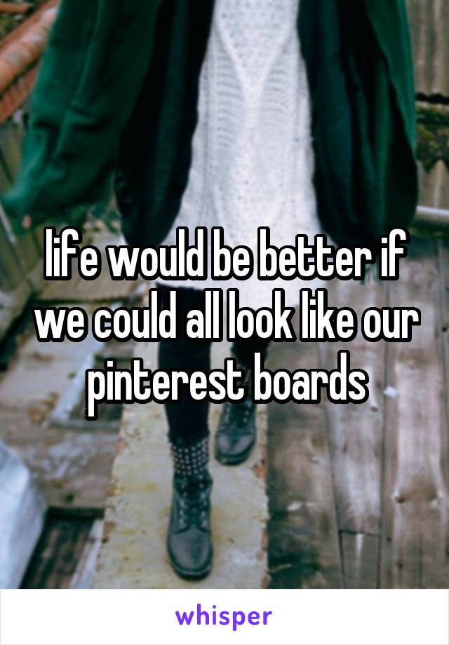 life would be better if we could all look like our pinterest boards