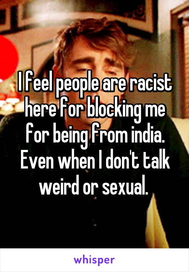 I feel people are racist here for blocking me for being from india. Even when I don't talk weird or sexual. 