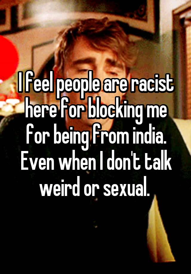 I feel people are racist here for blocking me for being from india. Even when I don't talk weird or sexual. 