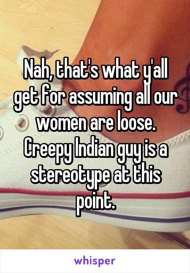 Nah, that's what y'all get for assuming all our women are loose. Creepy Indian guy is a stereotype at this point.