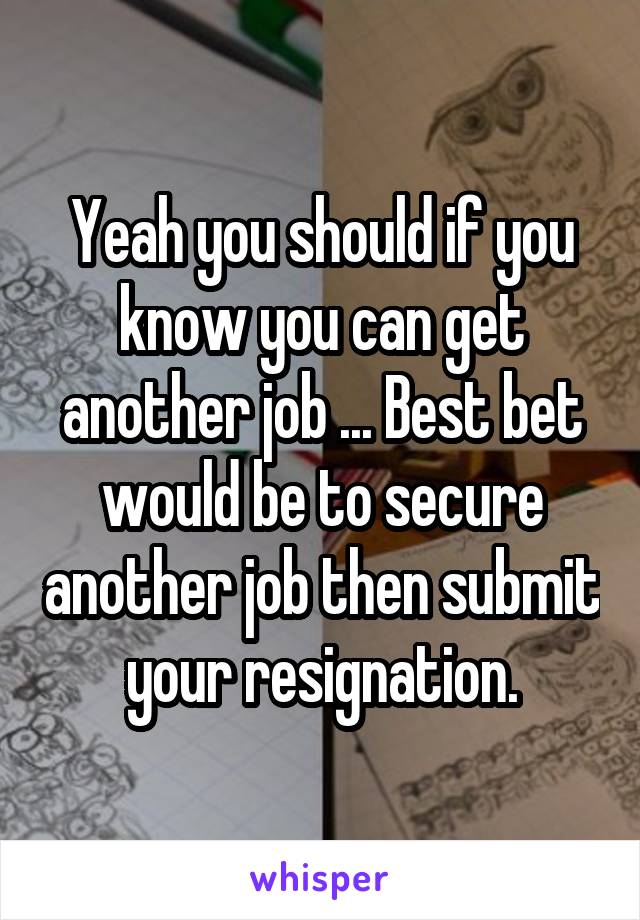 Yeah you should if you know you can get another job ... Best bet would be to secure another job then submit your resignation.